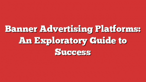 Banner Advertising Platforms: An Exploratory Guide to Success