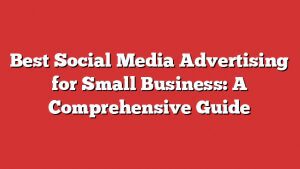 Best Social Media Advertising For Small Business: A Comprehensive Guide