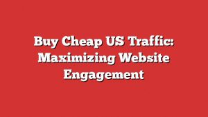 Buy Cheap Us Traffic: Maximizing Website Engagement