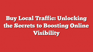 Buy Local Traffic: Unlocking The Secrets To Boosting Online Visibility