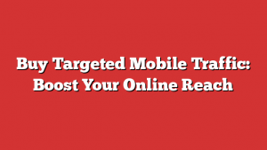 Buy Targeted Mobile Traffic: Boost Your Online Reach