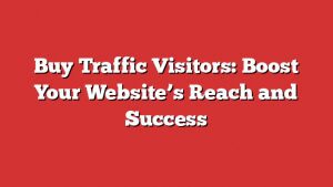 Buy Traffic Visitors: Boost Your Website’s Reach And Success