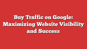 Buy Traffic on Google: Maximizing Website Visibility and Success