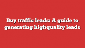 Buy traffic leads: A guide to generating highquality leads