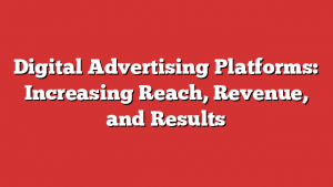 Digital Advertising Platforms: Increasing Reach, Revenue, and Results