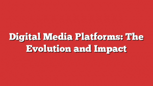 Digital Media Platforms: The Evolution and Impact