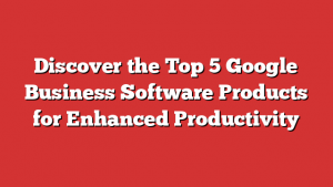 Discover the Top 5 Google Business Software Products for Enhanced Productivity