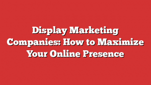 Display Marketing Companies: How to Maximize Your Online Presence