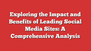 Exploring the Impact and Benefits of Leading Social Media Sites: A Comprehensive Analysis