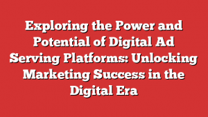 Exploring the Power and Potential of Digital Ad Serving Platforms: Unlocking Marketing Success in the Digital Era