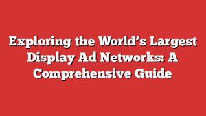Exploring The World’s Largest Display Ad Networks: A Comprehensive Guide
