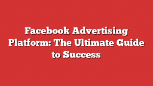 Facebook Advertising Platform: The Ultimate Guide to Success