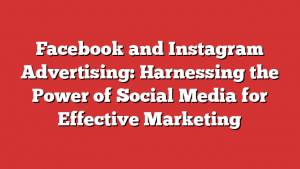 Facebook and Instagram Advertising: Harnessing the Power of Social Media for Effective Marketing