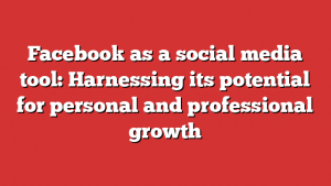 Facebook as a social media tool: Harnessing its potential for personal and professional growth