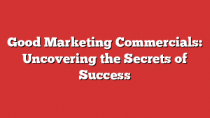 Good Marketing Commercials: Uncovering the Secrets of Success