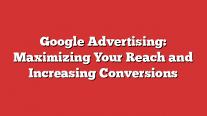 Google Advertising: Maximizing Your Reach and Increasing Conversions