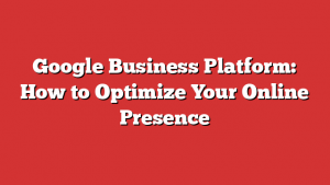 Google Business Platform: How to Optimize Your Online Presence
