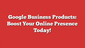 Google Business Products: Boost Your Online Presence Today!