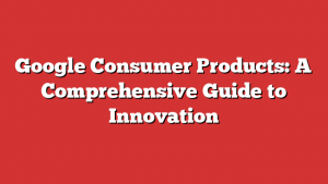 Google Consumer Products: A Comprehensive Guide to Innovation