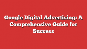 Google Digital Advertising: A Comprehensive Guide For Success