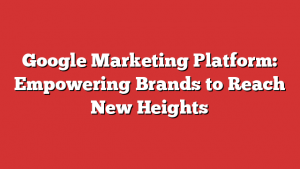 Google Marketing Platform: Empowering Brands To Reach New Heights