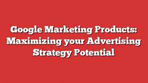 Google Marketing Products: Maximizing Your Advertising Strategy Potential