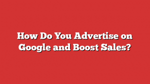 How Do You Advertise on Google and Boost Sales?