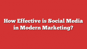 How Effective is Social Media in Modern Marketing?