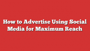 How to Advertise Using Social Media for Maximum Reach