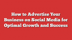 How to Advertise Your Business on Social Media for Optimal Growth and Success