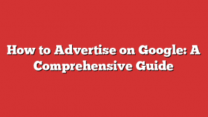 How To Advertise On Google: A Comprehensive Guide