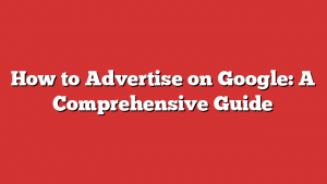 How to Advertise on Google: A Comprehensive Guide