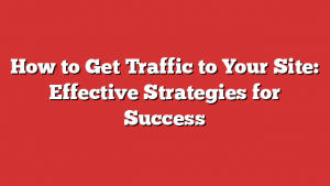 How to Get Traffic to Your Site: Effective Strategies for Success