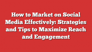 How to Market on Social Media Effectively: Strategies and Tips to Maximize Reach and Engagement