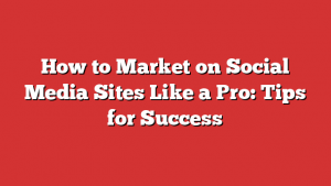 How to Market on Social Media Sites Like a Pro: Tips for Success