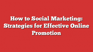 How To Social Marketing: Strategies For Effective Online Promotion