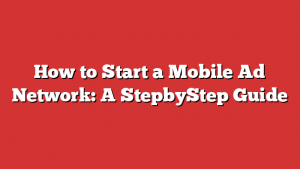 How to Start a Mobile Ad Network: A StepbyStep Guide