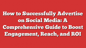 How to Successfully Advertise on Social Media: A Comprehensive Guide to Boost Engagement, Reach, and ROI