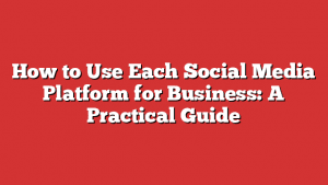 How To Use Each Social Media Platform For Business: A Practical Guide