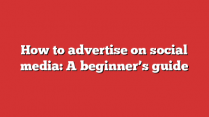 How to advertise on social media: A beginner’s guide