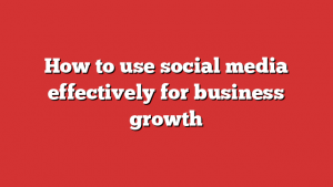 How to use social media effectively for business growth