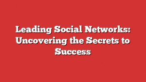 Leading Social Networks: Uncovering The Secrets To Success