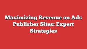 Maximizing Revenue On Ads Publisher Sites: Expert Strategies