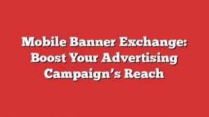 Mobile Banner Exchange: Boost Your Advertising Campaign’s Reach