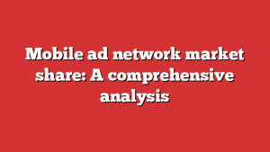 Mobile ad network market share: A comprehensive analysis