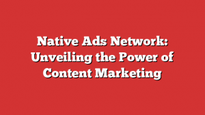 Native Ads Network: Unveiling the Power of Content Marketing