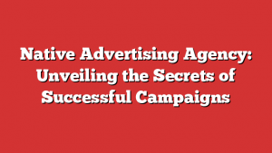 Native Advertising Agency: Unveiling the Secrets of Successful Campaigns