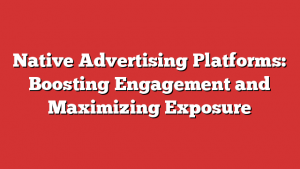 Native Advertising Platforms: Boosting Engagement and Maximizing Exposure