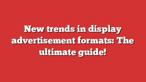 New trends in display advertisement formats: The ultimate guide!