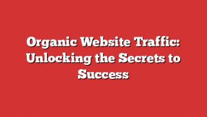 Organic Website Traffic: Unlocking The Secrets To Success